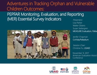 Adventures in Tracking Orphan and Vulnerable
Children Outcomes:
Presenters:
Lisa Parker
Walter Obiero
Susan Settergren
MEASURE Evaluation, Pallad
Jenifer Chapman
CoVida/Palladium
Session Chair:
Christine Fu, USAID
November 9, 2017
American Evaluation Associa
Conference
PEPFAR Monitoring, Evaluation, and Reporting
(MER) Essential Survey Indicators
 