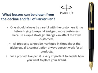What lessons can be drawn from
the decline and fall of Parker Pen?
• One should always be careful with the customers it has
before trying to expand and grab more customers
because a rapid strategic change can affect the loyal
customers.
• All products cannot be marketed in throughout the
globe equally, centralization always doesn't work for all
products.
• For a product like pen it is very important to decide how
you want to place your Brand.
 