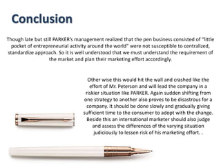 Though late but still PARKER’s management realized that the pen business consisted of “little
pocket of entrepreneurial activity around the world” were not susceptible to centralized,
standardize approach. So it is well understood that we must understand the requirement of
the market and plan their marketing effort accordingly.
Conclusion
Other wise this would hit the wall and crashed like the
effort of Mr. Peterson and will lead the company in a
riskier situation like PARKER. Again sudden shifting from
one strategy to another also proves to be disastrous for a
company. It should be done slowly and gradually giving
sufficient time to the consumer to adopt with the change.
Beside this an international marketer should also judge
and assess the differences of the varying situation
judiciously to lessen risk of his marketing effort. .
 