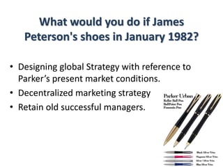 What would you do if James
Peterson's shoes in January 1982?
• Designing global Strategy with reference to
Parker’s present market conditions.
• Decentralized marketing strategy
• Retain old successful managers.
 