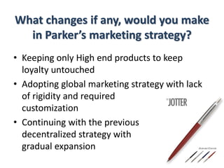 What changes if any, would you make
in Parker’s marketing strategy?
• Keeping only High end products to keep
loyalty untouched
• Adopting global marketing strategy with lack
of rigidity and required
customization
• Continuing with the previous
decentralized strategy with
gradual expansion
 