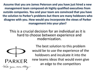 Assume that you are James Peterson and you have just hired a new
management team composed oh highly qualified executives from
outside companies. You and your team are convinced that you have
the solution to Parker’s problems but there are many holdovers who
disagree with you. How would you incorporate the views of Parker
management into your plan?
This is a crucial decision for an individual as it is
hard to choose between experience and
modernization.
The best solution to this problem
would be to use the experience of the
holdovers and inculcate it into the
new teams ideas that would even give
an edge to the competitors
 