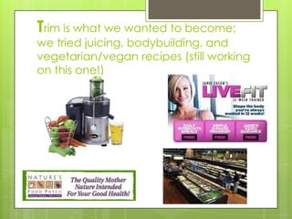 Trim is what we wanted to become;
we tried juicing, bodybuilding, and
vegetarian/vegan recipes (still working
on this one!)
 
