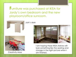 Furniture was purchased at IKEA for
 Jordy’s own bedroom and the new
 playroom/office sunroom.

                  Josh’s desk




                                I am hoping these IKEA shelves will
                                look something like the seating and
                                storage in the right picture when I
Creativity Area                 am finished.
 