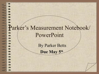 Parker’s Measurement Notebook/PowerPoint By Parker Betts Due May 5 th   