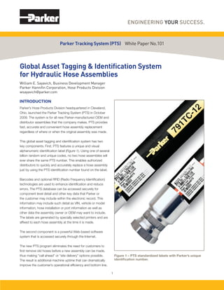 Global Asset Tagging & Identiﬁcation System
for Hydraulic Hose Assemblies
William E. Sayavich, Business Development Manager
Parker Hanniﬁn Corporation, Hose Products Division
wsayavich@parker.com
INTRODUCTION
Parker’s Hose Products Division headquartered in Cleveland,
Ohio, launched the Parker Tracking System (PTS) in October
2009. The system is for all new Parker-manufactured OEM and
distributor assemblies that the company makes. PTS provides
fast, accurate and convenient hose assembly replacement
regardless of where or when the original assembly was made.
This global asset tagging and identiﬁcation system has two
key components. First, PTS features a unique and visual
alphanumeric identiﬁcation label (Figure 1). Using one of several
billion random and unique codes, no two hose assemblies will
ever share the same PTS number. This enables authorized
distributors to quickly and accurately replace a hose assembly
just by using the PTS identiﬁcation number found on the label.
Barcodes and optional RFID (Radio Frequency Identiﬁcation)
technologies are used to enhance identiﬁcation and reduce
errors. The PTS database can be accessed securely for
component level detail and other key data that Parker or
the customer may include within the electronic record. This
information may include such detail as VIN, vehicle or model
information, hose installation or port information as well as
other data the assembly owner or OEM may want to include.
The labels are generated by specially selected printers and are
afﬁxed to each hose assembly at the time it is made.
The second component is a powerful Web-based software
system that is accessed securely through the Internet.
The new PTS program eliminates the need for customers to
ﬁrst remove old hoses before a new assembly can be made,
thus making “call ahead” or “site delivery” options possible.
The result is additional machine uptime that can dramatically
improve the customer’s operational efﬁciency and bottom line.
Parker Tracking System (PTS) White Paper No.101
1
Figure 1 – PTS standardized labels with Parker’s unique
identiﬁcation number.
 