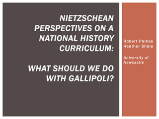 NIETZSCHEAN
PERSPECTIVES ON A
NATIONAL HISTORY
CURRICULUM:

WHAT SHOULD WE DO
WITH GALLIPOLI?

Robert Parkes
Heather Sharp
University of
Newcastle

 