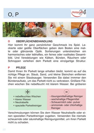 O	OBERFLÄCHENBEHANDLUNG
Hier kommt Ihr ganz persönlicher Geschmack ins Spiel. La-
ckierte oder geölte Oberflächen geben dem Boden eine mat-
te oder glänzende Optik. Sortierungen unterstreichen ein
harmonisches oder lebhaftes, ein feines oder rustikales Gesamt-
bild. Und Veredelungen wie Kälken, Bürsten, Räuchern oder
Schroppen verleihen dem Parkett eine einzigartige Struktur.
P	PFLEGE
Damit Ihnen Ihr Parkett lange erhalten bleibt, kommt es auf die
richtige Pflege an. Staub, Sand, und kleine Steinchen entfernen
Sie mit einem Staubsauger. Verwenden Sie dabei immmer den
Bürstenaufsatz, um das Parkett nicht zu verkratzen. Größere Flä-
chen wischen Sie nebelfeucht mit klarem Wasser. Bei gröberen
O, P
+ nebelfeuchtes Wischen
+ klares Wasser
+ Neutralseife
+ spezielle Parkettreiniger
- lösungsmittelhaltige Reiniger
- wachshaltige Pflegemittel
- Scheuermilch oder -pulver
- ammoniak- oder chlorhaltige 	
Reiniger
+ -
10
Verschmutzungen können Sie dem Wasser Neutralseife oder ei-
nen speziellen Parkettreiniger zugeben. Verwenden Sie niemals
scheuernde oder säurehaltige Reinigungsmittel, um ihren Parkett
nicht zu schaden.
 
