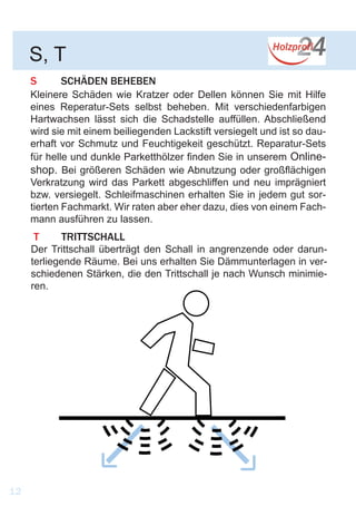 S	 SCHÄDEN BEHEBEN
Kleinere Schäden wie Kratzer oder Dellen können Sie mit Hilfe
eines Reperatur-Sets selbst beheben. Mit verschiedenfarbigen
Hartwachsen lässt sich die Schadstelle auffüllen. Abschließend
wird sie mit einem beiliegenden Lackstift versiegelt und ist so dau-
erhaft vor Schmutz und Feuchtigekeit geschützt. Reparatur-Sets
für helle und dunkle Parketthölzer finden Sie in unserem Online-
shop. Bei größeren Schäden wie Abnutzung oder großflächigen
Verkratzung wird das Parkett abgeschliffen und neu imprägniert
bzw. versiegelt. Schleifmaschinen erhalten Sie in jedem gut sor-
tierten Fachmarkt. Wir raten aber eher dazu, dies von einem Fach-
mann ausführen zu lassen.
S, T
12
T	TRITTSCHALL
Der Trittschall überträgt den Schall in angrenzende oder darun-
terliegende Räume. Bei uns erhalten Sie Dämmunterlagen in ver-
schiedenen Stärken, die den Trittschall je nach Wunsch minimie-
ren.
 