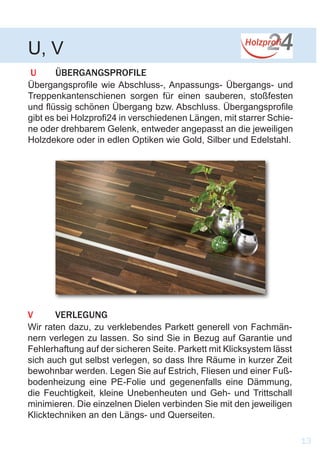 U	ÜBERGANGSPROFILE
Übergangsprofile wie Abschluss-, Anpassungs- Übergangs- und
Treppenkantenschienen sorgen für einen sauberen, stoßfesten
und flüssig schönen Übergang bzw. Abschluss. Übergangsprofile
gibt es bei Holzprofi24 in verschiedenen Längen, mit starrer Schie-
ne oder drehbarem Gelenk, entweder angepasst an die jeweiligen
Holzdekore oder in edlen Optiken wie Gold, Silber und Edelstahl.
U, V
13
V	VERLEGUNG
Wir raten dazu, zu verklebendes Parkett generell von Fachmän-
nern verlegen zu lassen. So sind Sie in Bezug auf Garantie und
Fehlerhaftung auf der sicheren Seite. Parkett mit Klicksystem lässt
sich auch gut selbst verlegen, so dass Ihre Räume in kurzer Zeit
bewohnbar werden. Legen Sie auf Estrich, Fliesen und einer Fuß-
bodenheizung eine PE-Folie und gegenenfalls eine Dämmung,
die Feuchtigkeit, kleine Unebenheuten und Geh- und Trittschall
minimieren. Die einzelnen Dielen verbinden Sie mit den jeweiligen
Klicktechniken an den Längs- und Querseiten.
 