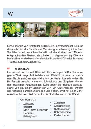 Diese können von Hersteller zu Hersteller unterschiedlich sein, so
dass teilweise der Einsatz von Werkzeugen notwendig ist. Achten
Sie bitte darauf, zwischen Parkett und Wand einen dem Material
entsprechenden Abstand einzuhalten. Und ganz wichtig: Bitte un-
bedingt immer die Herstellerhinweise beachten! Dann ist Ihr neues
Traumparkett ruckzuck fertig.
W	WERKZEUG
Um schnell und einfach Klickparkett zu verlegen, helfen Ihnen fol-
gende Werkzeuge. Mit Zollstock und Bleistift messen und zeich-
nen Sie die gewünschten Maße. Mit der Kreissäge schneiden Sie
Ihr Parkett zurecht. Hammer, Schlagklotz und Zugeisen dienen
dem optimalen Fugenschluss. Keile geben den nötigen Wandab-
stand von ca. einem Zentimeter vor. Ein Cuttermesser entfernt
überschüssige Dämmunterlagen und Folien. Und mit einer Bohr-
maschine bohren Sie Löcher für die Sockelleisten in die Wand.
WERKZEUGE
•	 Zollstock
•	 Bleistift
•	 Kreis- bzw. Stichsäge
•	 Hammer
•	 Schlagklotz
•	 Zugeisen
•	 Abstandskeile
•	 Cuttermesser
•	 Bohrmaschine
•	 Parkettkleber
W
14
 