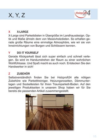 X	X-LARGE
X-Large sind Parkettdielen in Übergröße im Landhausdesign. Op-
tik und Maße ähneln dem von Massivholzdielen. So erhalten ge-
rade große Räume eine einmalige Atmosphäre, wie wir sie von
Inneinrichtungen von Burgen und Schlössern kennen.
Y	 DO IT YOURSELF
Gerade Klickparkett lässt sich super einfach und schnell verle-
gen. So wird im Handumdrehen der Raum zu einer wohnlichen
Wohlfühloase. Und Spaß macht es auch noch. Entdecken Sie den
Handwerker in sich!
Z	ZUBEHÖR
Selbstverständlich finden Sie bei Holzprofi24 alle nötigen
Zubehöre wie Parketttreiniger, Heizungsrosetten, Dämmunter-
lagen und Sockelleisten für Ihren Traumparkett-Boden. Auf den
jeweiligen Produktseiten in unserem Shop haben wir für Sie
bereits die passenden Artikel zusammengestellt.
X, Y, Z
15
 