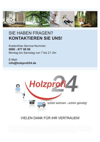 SIE HABEN FRAGEN?
KONTAKTIEREN SIE UNS!
Kostenfreie Service-Nummer:
0800 - 877 88 88
Montag bis Samstag von 7 bis 21 Uhr
E-Mail:
info@holzprofi24.de
schön wohnen - schön günstig!
VIELEN DANK FÜR IHR VERTRAUEN!
Bildquellen: Bildquellen: © 3darcastudio – Fotolia.com © alexandre zveiger – Fotolia.com © arsdigital – Fotolia.com © contrastwerkstatt – Fotolia.com © Daniel Bujack –
Fotolia.com © Denis Tabler – Fotolia.com © Digitalpress – Fotolia.com © Dmitry Koksharov – Fotolia.com © drubig-photo – Fotolia.com © Friedberg – Fotolia.com © K.- P.
Adler – Fotolia.com © Kadmy – Fotolia.com © Marcus Kretschmar – Fotolia.com © Matthias Enter – Fotolia.com © Oligo – Fotolia.com © paffy – Fotolia.com © RalfenByte
– Fotolia.com © Sacha81 – Fotolia.com © sasel77 – Fotolia.com © vvoe – Fotolia.com © way4arer – Fotolia.com © weerapat1003 – Fotolia.com © YariK – Fotolia.com © yoann
carle – Fotolia.com © 2mmedia - Fotolia.com// März 2015 © Meister - Produktfotos 2015 - Longlife-ParkettPD_400_Cottage_hochglanzlackiert
 