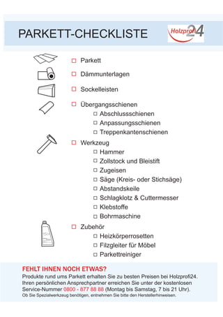 PARKETT-CHECKLISTE
Parkett
Dämmunterlagen
Sockelleisten
Übergangsschienen
	 Abschlussschienen
	 Anpassungsschienen
	 Treppenkantenschienen
Werkzeug
	Hammer
	 Zollstock und Bleistift
	Zugeisen
	 Säge (Kreis- oder Stichsäge)
	Abstandskeile
	 Schlagklotz & Cuttermesser
	Klebstoffe
	 Bohrmaschine
Zubehör
	Heizkörperrosetten
	 Filzgleiter für Möbel
	Parkettreiniger
PARKETT-	
für die tägliche Pflege aller Laminatböden
- von führenden Laminatherstellern
empfohlen
- schonender Reiniger
- streifenfreie Reinigung und langlebiger Schutz
FEHLT IHNEN NOCH ETWAS?
Produkte rund ums Parkett erhalten Sie zu besten Preisen bei Holzprofi24.
Ihren persönlichen Ansprechpartner erreichen Sie unter der kostenlosen
Service-Nummer 0800 - 877 88 88 (Montag bis Samstag, 7 bis 21 Uhr).
REINIGER
Ob Sie Spezialwerkzeug benötigen, entnehmen Sie bitte den Herstellerhinweisen.
 