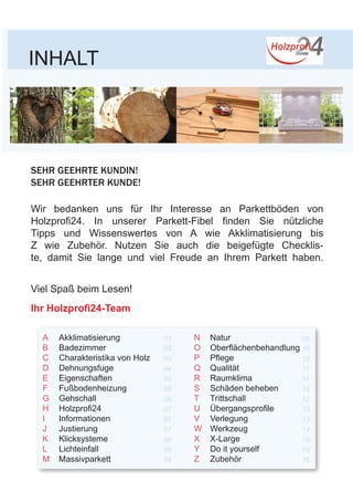 INHALT
SEHR GEEHRTE KUNDIN!
SEHR GEEHRTER KUNDE!
Wir bedanken uns für Ihr Interesse an Parkettböden von
Holzprofi24. In unserer Parkett-Fibel finden Sie nützliche
Tipps und Wissenswertes von A wie Akklimatisierung bis
Z wie Zubehör. Nutzen Sie auch die beigefügte Checklis-
te, damit Sie lange und viel Freude an Ihrem Parkett haben.
Viel Spaß beim Lesen!
Ihr Holzprofi24-Team
A
B
C
D
E
F
G
H
I
J
K
L
M
N
O
P
Q
R
S
T
U
V
W
X
Y
Z
03
03
03
04
05
05
06
07
07
07
08
08
09
09
10
10
11
11
12
12
13
13
14
15
15
15
Akklimatisierung
Badezimmer
Charakteristika von Holz
Dehnungsfuge
Eigenschaften
Fußbodenheizung
Gehschall
Holzprofi24
Informationen
Justierung
Klicksysteme
Lichteinfall
Massivparkett
Natur
Oberflächenbehandlung
Pflege
Qualität
Raumklima
Schäden beheben
Trittschall
Übergangsprofile
Verlegung
Werkzeug
X-Large
Do it yourself
Zubehör
 