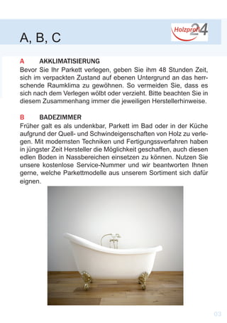 A, B, C
A	 AKKLIMATISIERUNG
Bevor Sie Ihr Parkett verlegen, geben Sie ihm 48 Stunden Zeit,
sich im verpackten Zustand auf ebenen Untergrund an das herr-
schende Raumklima zu gewöhnen. So vermeiden Sie, dass es
sich nach dem Verlegen wölbt oder verzieht. Bitte beachten Sie in
diesem Zusammenhang immer die jeweiligen Herstellerhinweise.
B	 BADEZIMMER
Früher galt es als undenkbar, Parkett im Bad oder in der Küche
aufgrund der Quell- und Schwindeigenschaften von Holz zu verle-
gen. Mit modernsten Techniken und Fertigungssverfahren haben
in jüngster Zeit Hersteller die Möglichkeit geschaffen, auch diesen
edlen Boden in Nassbereichen einsetzen zu können. Nutzen Sie
unsere kostenlose Service-Nummer und wir beantworten Ihnen
gerne, welche Parkettmodelle aus unserem Sortiment sich dafür
eignen.
03
 