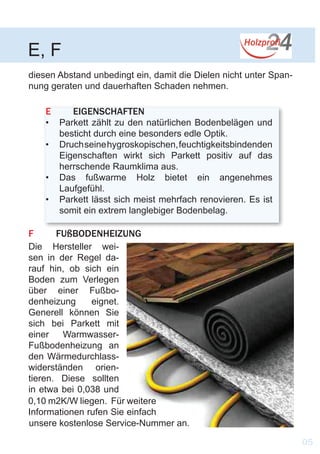 F	FUßBODENHEIZUNG
E	EIGENSCHAFTEN
•	 Parkett zählt zu den natürlichen Bodenbelägen und
besticht durch eine besonders edle Optik.
•	 Druchseinehygroskopischen,feuchtigkeitsbindenden
Eigenschaften wirkt sich Parkett positiv auf das
herrschende Raumklima aus.
•	 Das fußwarme Holz bietet ein angenehmes
Laufgefühl.
•	 Parkett lässt sich meist mehrfach renovieren. Es ist
somit ein extrem langlebiger Bodenbelag.
E, F
0,10 m2K/W liegen. Für weitere
Informationen rufen Sie einfach
unsere kostenlose Service-Nummer an.
Die Hersteller wei-
sen in der Regel da-
rauf hin, ob sich ein
Boden zum Verlegen
über einer Fußbo-
denheizung eignet.
Generell können Sie
sich bei Parkett mit
einer Warmwasser-
Fußbodenheizung an
den Wärmedurchlass-
widerständen orien-
tieren. Diese sollten
in etwa bei 0,038 und
05
diesen Abstand unbedingt ein, damit die Dielen nicht unter Span-
nung geraten und dauerhaften Schaden nehmen.
 