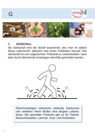 G
G	GEHSCHALL
Als Gehschall wird der Schall bezeichnet, den man im selben
Raum wahrnimmt, während man einen Fußboden benutzt. Der
Gehschall ist vom sogenannten Trittschall zu unterscheiden, kann
aber durch dämmende Unterlagen ebenfalls gemindert werden.
Dämmunterlagen reduzieren störende Geräusche
und verleihen Ihrem Boden eine längere Lebens-
dauer. Die speziellen Produkte gibt es für Parkett,
Massivholzdielen, Laminat, Vinyl- und Korkböden.
06
 