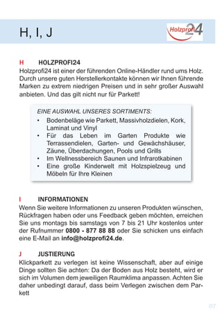 H	HOLZPROFI24
Holzprofi24 ist einer der führenden Online-Händler rund ums Holz.
Durch unsere guten Herstellerkontakte können wir Ihnen führende
Marken zu extrem niedrigen Preisen und in sehr großer Auswahl
anbieten. Und das gilt nicht nur für Parkett!
H, I, J
EINE AUSWAHL UNSERES SORTIMENTS:
•	 Bodenbeläge wie Parkett, Massivholzdielen, Kork,
Laminat und Vinyl
•	 Für das Leben im Garten Produkte wie
Terrassendielen, Garten- und Gewächshäuser,
Zäune, Überdachungen, Pools und Grills
•	 Im Wellnessbereich Saunen und Infrarotkabinen
•	 Eine große Kinderwelt mit Holzspielzeug und
Möbeln für Ihre Kleinen
I	INFORMATIONEN
Wenn Sie weitere Informationen zu unseren Produkten wünschen,
Rückfragen haben oder uns Feedback geben möchten, erreichen
Sie uns montags bis samstags von 7 bis 21 Uhr kostenlos unter
der Rufnummer 0800 - 877 88 88 oder Sie schicken uns einfach
eine E-Mail an info@holzprofi24.de.
J 	 JUSTIERUNG
Klickparkett zu verlegen ist keine Wissenschaft, aber auf einige
Dinge sollten Sie achten: Da der Boden aus Holz besteht, wird er
sich im Volumen dem jeweiligen Raumklima anpassen. Achten Sie
daher unbedingt darauf, dass beim Verlegen zwischen dem Par-
kett
07
 