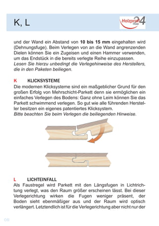 und der Wand ein Abstand von 10 bis 15 mm eingehalten wird
(Dehnungsfuge). Beim Verlegen von an die Wand angrenzenden
Dielen können Sie ein Zugeisen und einen Hammer verwenden,
um das Endstück in die bereits verlegte Reihe einzupassen.
Lesen Sie hierzu unbedingt die Verlegehinweise des Herstellers,
die in den Paketen beiliegen.
K	KLICKSYSTEME
Die modernen Klicksysteme sind ein maßgeblicher Grund für den
großen Erfolg von Mehrschicht-Parkett denn sie ermöglichen ein
einfaches Verlegen des Bodens: Ganz ohne Leim können Sie das
Parkett schwimmend verlegen. So gut wie alle führenden Herstel-
ler besitzen ein eigenes patentiertes Klicksystem.
Bitte beachten Sie beim Verlegen die beiliegenden Hinweise.
K, L
L	LICHTEINFALL
Als Faustregel wird Parkett mit den Längsfugen in Lichtrich-
tung verlegt, was den Raum größer erscheinen lässt. Bei dieser
Verlegerichtung wirken die Fugen weniger präsent, der
Boden sieht ebenmäßiger aus und der Raum wird optisch
verlängert. Letztendlich ist für die Verlegerichtung aber nicht nur der
08
 