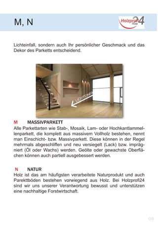 Lichteinfall, sondern auch Ihr persönlicher Geschmack und das
Dekor des Parketts entscheidend.
		
LICHTEINFALL
M	MASSIVPARKETT
Alle Parkettarten wie Stab-, Mosaik, Lam- oder Hochkantlammel-
lenparkett, die komplett aus massivem Vollholz bestehen, nennt
man Einschicht- bzw. Massivparkett. Diese können in der Regel
mehrmals abgeschliffen und neu versiegelt (Lack) bzw. impräg-
niert (Öl oder Wachs) werden. Geölte oder gewachste Oberflä-
chen können auch partiell ausgebessert werden.
M, N
09
N	NATUR
Holz ist das am häufigsten verarbeitete Naturprodukt und auch
Parekttböden bestehen vorwiegend aus Holz. Bei Holzprofi24
sind wir uns unserer Verantwortung bewusst und unterstützen
eine nachhaltige Forstwirtschaft.
 