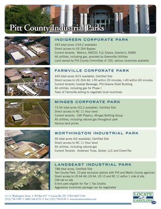 Pitt County Industrial Parks
                                           I N D I G R E E N C O R P O R AT E P A R K
                                           353 total acres (169.2 available)
                                           Direct access to US 264 Bypass
                                           Current tenants: Metrics, NACCO, Fuji Silysia, Overton’s, ASMO
                                           All utilities, including gas, provided by Greenville Utilities
                                           Land owned by Pitt County Committee of 100, various incentives available


                                           FA R M V I L L E C O R P O R AT E P A R K
                                           440 total acres (415 available), Certified Site
                                           Direct access to US 264 Alt, I-95 within 20 minutes, I-40 within 60 minutes
                                           Current tenants: Coastal Beverage, Pitt-Greene Shell Building
                                           All utilities, including gas for Phase I
                                           Town of Farmville willing to negotiate local incentives


                                           M I N G E S C O R P O R AT E P A R K
                                           73.95 total acres (52.2 available), Certified Site
                                           Direct access to NC 11 (four lane)
                                           Current tenants: CMI Plastics, Minges Bottling Group
                                           All utilities, including natural gas throughout park
                                           Various land prices


                                           W O R T H I N G T O N I N D U S T R I A L PA R K
                                           90 total acres (62 available), Certified Site
                                           Direct access to NC 11 (four lane)
                                           All utilities, including natural gas
                                           Current Tenants: Anderson Truss, Seiber, LLC and CharmTex



                                           L A N D S E A S T I N D U S T R I A L PA R K
                                                                                                                         .com
                                           788 total acres, Certified Site
                                           Two County Park: 10-year exclusive options with Pitt and Martin County agencies
                                           Direct access to US 64 Alt; US 64, US 13 and NC 11 within 1 mile of site
                                           CSX rail on site
                                           Entire park eligible for Tier 1 Tax Credits                                  .com

                                           Aggressive incentives package can be negotiated

111 S. Washington Street • PO Box 837 • Greenville, NC 27835-0837 USA
(252) 758-1989 • (800) 548-4153 • Fax: (252) 758-0128 • www.locateincarolina.com
                                                                                                                         .com
 