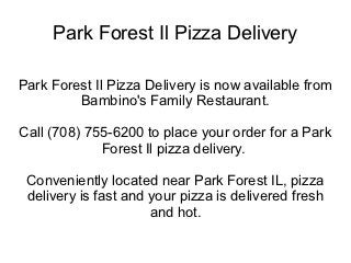 Park Forest Il Pizza Delivery

Park Forest Il Pizza Delivery is now available from
         Bambino's Family Restaurant.

Call (708) 755-6200 to place your order for a Park
             Forest Il pizza delivery.

 Conveniently located near Park Forest IL, pizza
 delivery is fast and your pizza is delivered fresh
                      and hot.
 
