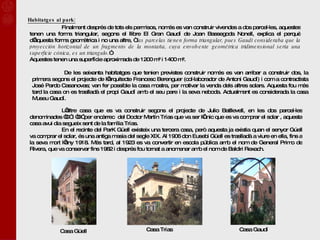 Habitatges al park: Finalment després de tots els permisos, només es van construir vivendes a dos parcel·les, aquestes tenen una forma triangular, segons el llibre El Gran Gaudí de Joan Bassegoda Nonell, explica el perquè d’aquesta forma geomètrica i no una altre, “  las parcelas tienen forma triangular, pues Gaudí consideraba que la proyección horizontal de un fragmento de la montaña, cuya envolvente geométrica tridimensional sería una superficie cónica, es un triangulo. ” Aquestes tenen una superfície aproximada de 1200 m² i 1400 m². De les seixanta habitatges que tenien previstes construir només es van arribar a construir dos, la primera segons el projecte de l’arquitecte Francesc Berenguer (col·laborador de Antoni Gaudí) i com a contractista José Pardo Casanovas; van fer possible la casa mostra, per motivar la venda dels altres solars. Aquesta fou més tard la casa on es traslladà el propi Gaudí amb el seu pare i la seva neboda. Actualment es considerada la casa Museu Gaudí. L’altre casa que es va construir segons el projecte de Julio Batllevell, en les dos parcel·les denominades “C” i “D” per encàrrec  del Doctor Martín Trías que va ser l’únic que es va comprar el solar , aquesta casa avui dia segueix sent de la família Trías. En el recinte del ParK Güell existeix una tercera casa, però aquesta ja existia quan el senyor Gúell va comprar el solar, és una antiga masia del segle XIX. Al 1906 don Eusebi Güell es traslladà a viure en ella, fins a la seva mort l’any 1918. Més tard, al 1923 es va convertir en escola pública amb el nom de General Primo de Rivera, que va conservar fins 1982 i després fou tornat a anomenar amb el nom de Baldiri Rexach. Casa Güell Casa Trías Casa Gaudí 
