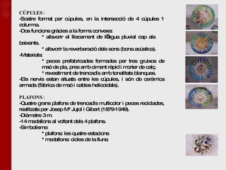 CÚPULES: Sostre format per cúpules, en la intersecció de 4 cúpules 1 columna. Dos funcions gràcies a la forma convexa:  * afavorir el lliscament de l’aigua pluvial cap als  baixants. * afavorir la reverberació dels sons (bona acústica). Materials: * peces prefabricades formades per tres gruixos de  maó de pla, pres amb ciment ràpid i morter de calç. * revestiment de trencadís amb tonalitats blanques. Els nervis estan situats entre les cúpules, i són de ceràmica armada (fàbrica de maó i cables helicoidals). PLAFONS: Quatre grans plafons de trencadís multicolor i peces reciclades, realitzats per Josep Mª Jujol i Gibert (1879-1949). Diàmetre 3 m.  14 medallons al voltant dels 4 plafons. Simbolisme:  * plafons: les quatre estacions * medallons: cicles de la lluna 