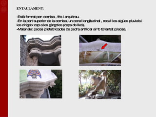 ENTAULAMENT: Està format per: cornisa , fris i arquitrau. En la part superior de la cornisa, un canal longitudinal , recull les aigües pluvials i les dirigeix cap a les gàrgoles (caps de lleó). Materials: peces prefabricades de pedra artificial amb tonalitat grisosa. 