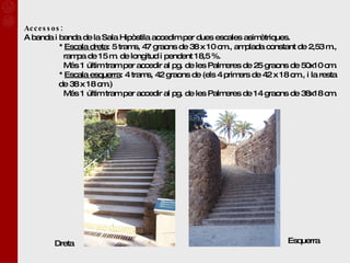 Accessos: A banda i banda de la Sala Hipòstila accedim per dues escales asimètriques. *  Escala dreta : 5 trams, 47 graons de 38 x 10 cm., amplada constant de 2,53 m.,    rampa de 15 m. de longitud i pendent 18,5 %.   Més 1 últim tram per accedir al pg. de les Palmeres de 25 graons de 50x10 cm.  *  Escala esquerra : 4 trams, 42 graons de (els 4 primers de 42 x 18 cm., i la resta de 38 x 18 cm.)   Més 1 últim tram per accedir al pg. de les Palmeres de 14 graons de 38x18 cm.   Dreta Esquerra 