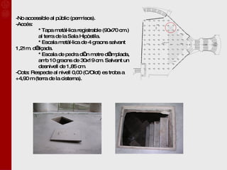 -No accessible al públic (permisos). -Accés:  * Tapa metàl·lica registrable (90x70 cm.)  al terra de la Sala Hipòstila. * Escala metàl·lica de 4 graons salvant  1,21m. d’alçada. * Escala de pedra d’un metre d’amplada,  amb 10 graons de 30x19 cm. Salvant un  desnivell de 1,85 cm. -Cota: Respecte al nivell 0,00 (C/Olot) es troba a +4,90 m (terra de la cisterna). 