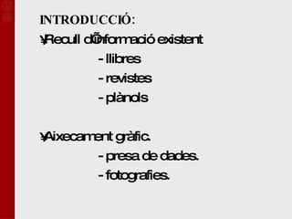 INTRODUCCIÓ: Recull d’informació existent - llibres  - revistes - plànols  Aixecament gràfic. - presa de dades. - fotografies. 
