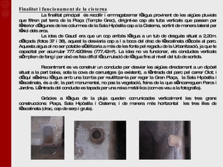 Finalitat i funcionament de la cisterna La finalitat principal  és recollir i emmagatzemar l’aigua provinent de les aigües pluvials que filtren pel terra de la Plaça (Temple Grec), dirigint-se cap als tubs verticals que passen per l’interior d’algunes de les columnes de la Sala Hipòstila cap a la Cisterna, sortint de manera lateral per l’inici dels arcs. La idea de Gaudí era que un cop arribés l’aigua a un tub de desguàs situat a 2,20m. d’alçada (fotos 37 i 38), aquest la desviaria cap a l a boca del drac de l’escalinata d’accés al parc. Aquesta aigua al no ser potable s’utilitzaria a més de les fonts pel regadiu de la Urbanització, ja que te capacitat per acumular 777.420litres (777,42m³). La idea no va funcionar, els conductes verticals s’omplien de fang i per això es feia difícil l’acumulació de l’aigua fins al nivell del tub de sortida.  Recentment es va construir un conducte per desviar les aigües directament a un dipòsit situat a la part baixa, sota la cova de carruatges (ja existent), a l’entrada del parc pel carrer Olot; i d’aquí s’extreu l’aigua amb una bomba per reutilitzar-la per regar la Gran Plaça,  la Sala Hipòstila i l’escalinata, és a dir, la part monumental, no pas la vegetació, feina de la que s’encarreguen Parcs i Jardins. L’entrada del conducte es tapada per una reixa metàl·lica (com es veu a la fotografia).  Gràcies a l’aigua de la pluja queden comunicades verticalment les tres grans construccions: Plaça, Sala Hipòstila i Cisterna; i de manera més horitzontal  les tres illes de l’escalinata (drac, cap de serp i gruta).   