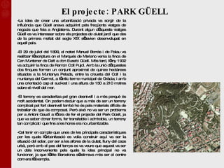 El projecte: PARK GÜELL -La idea de crear una urbanització privada va sorgir de la influència que Güell anava adquirint pels freqüents viatges de negocis que feia a Anglaterra. Durant algun d’aquests viatges Güell es va interessar sobre els projectes de ciutat jardí que des de la primera meitat del segle XIX s’havien desenvolupat en aquell país. -El 29 de juliol del 1899, el notari Manuel Borrás i de Palau va realitzar l’escriptura on el Marqués de Mariano venia la finca de Can Muntaner de Dalt a don Eusebi Güell. Més tard, l’any 1902 va adquirir la finca de Ramon Coll Pujol. Amb la unió d’aquestes dos finques formen un conjunt aproximat de quinze hectàrees situades a la Muntanya Pelada, entre la creueta del Coll i la muntanya del Carmel, a l’antic terme municipal de Gràcia; i amb una orientació cap al sud-est i una altura de 150 a 210 metres sobre el nivell del mar. -El terreny es caracteritza pel gran desnivell i a més perquè és molt accidentat. On podem deduir que a més de ser un terreny complicat pel fort desnivell també ho és pels materials difícils de treballar de que és composat. Però això no va ser un problema per a Antoni Gaudí a l’hora de fer el projecte del Park Güell, ja que va saber donar forma, fer transitable i admirable, un terreny tan complicat i que fins a les hores era no urbanitzable. -Cal tenir en compte que unes de les principals característiques per les quals l’urbanització es volia construir aquí va ser la situació del solar, per ser a les afores de la ciutat, lluny del caos urbà, però amb el pas del temps es va veure que aquest va ser un dels inconvenients pels quals la idea principal no va funcionar, ja que l’élite Barcelona s’estimava més ser al centre com era l’Eixampla. 