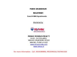 PARK GRANDEUR 
BALEWADI 
3 and 4 BHK Apartments 
Marketed by 
REMAX RONISUN REALTY 
B-201, GO SQUARE, 
WAKAD HINJEWADI ROAD 
WAKAD, PUNR-411057 
www.ronisunindia.com 
www.remax.in 
For more Information - Call : 8554089890, 9923590310,7507485320 
 