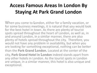Access Famous Areas In London By
     Staying At Park Grand London
When you come to London, either for a family vacation, or
for some business meetings, it is natural that you would look
for the best hotel in town. As there are plenty of tourist
spots spread throughout the heart of London, as well as, in
and around London, in a similar manner, there are also
plenty of hotels spread throughout the city. Therefore, you
would not have any problem in availability, but when you
are looking for something exceptional, nothing can be better
than the Park Grand London. Located at the center of the
city, Park Grand Hotel in London indeed stands apart from
any other hotels in London. As the tourist spots in London
are unique, in a similar manner, this hotel is also unique and
exceptional.
 