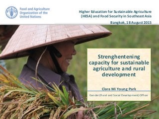 Higher Education for Sustainable Agriculture
(HESA) and Food Security in Southeast Asia
Bangkok, 18 August 2015
Strenghentening
capacity for sustainable
agriculture and rural
development
Clara Mi Young Park
Gender (Rural and Social Development) Officer
 