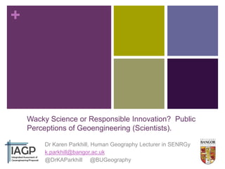 +

Wacky Science or Responsible Innovation? Public
Perceptions of Geoengineering (Scientists).
Dr Karen Parkhill, Human Geography Lecturer in SENRGy
k.parkhill@bangor.ac.uk
@DrKAParkhill @BUGeography

 