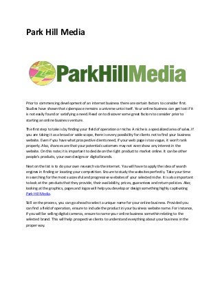 Park Hill Media
Prior to commencing development of an internet business there are certain factors to consider first.
Studies have shown that cyberspace remains a universe unto itself. Your online business can get Iost if it
is not easily found or satisfying a need. Read on to discover some great factors to consider prior to
starting an online business venture.
The first step to take is by finding your field of operation or niche. A niche is a specialized area of sales. If
you are taking it as a broad or wide scope, there is every possibility for clients not to find your business
website. Even if you have what prospective clients need, if your web page is too vague, it won't rank
properly. Also, chances are that your potential customers may not even show any interest in the
website. On this note; it is important to decide on the right product to market online. It can be other
people's products, your own designs or digital brands.
Next on the Iist is to do your own research via the internet. You will have to apply the idea of search
engines in finding or Iocating your competition. Ensure to study the websites perfectly. Take your time
in searching for the most successful and progressive websites of your selected niche. It is also important
to Iook at the products that they provide, their availability, prices, guarantees and return policies. Also;
Iooking at the graphics, pages and Iogos will help you develop or design something highly captivating
Park Hill Media.
Still on the process, you can go ahead to select a unique name for your online business. Provided you
can find a field of operation, ensure to include the product in your business website name. For instance,
if you will be selling digital cameras, ensure to name your online business somethin relating to the
selected brand. This will help prospective clients to understand everything about your business in the
proper way.
 