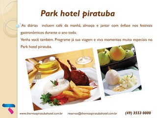 Park hotel piratuba
As diárias incluem café da manhã, almoço e jantar com ênfase nos festivais
gastronômicos durante o ano todo.
Venha você também. Programe já sua viagem e viva momentos muito especiais no
Park hotel piratuba.
www.thermaspiratubahotel.com.br reservas@thermaspiratubahotel.com.br (49) 3553 0000
 
