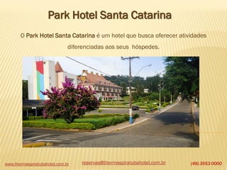 www.thermaspiratubahotel.com.br (49) 3553 0000
Park Hotel Santa Catarina
O Park Hotel Santa Catarina é um hotel que busca oferecer atividades
diferenciadas aos seus hóspedes.
reservas@thermaspiratubahotel.com.br
 