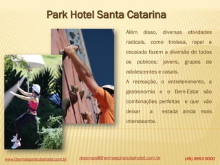www.thermaspiratubahotel.com.br (49) 3553 0000
Park Hotel Santa Catarina
Além disso, diversas atividades
radicais, como tirolesa, rapel e
escalada fazem a diversão de todos
os públicos: jovens, grupos de
adolescentes e casais.
A recreação, o entretenimento, a
gastronomia e o Bem-Estar são
combinações perfeitas e que vão
deixar a estada ainda mais
interessante.
reservas@thermaspiratubahotel.com.br
 