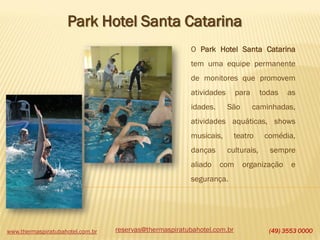 www.thermaspiratubahotel.com.br (49) 3553 0000
Park Hotel Santa Catarina
O Park Hotel Santa Catarina
tem uma equipe permanente
de monitores que promovem
atividades para todas as
idades. São caminhadas,
atividades aquáticas, shows
musicais, teatro comédia,
danças culturais, sempre
aliado com organização e
segurança.
reservas@thermaspiratubahotel.com.br
 