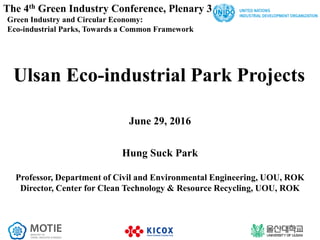 The 4th Green Industry Conference, Plenary 3
Green Industry and Circular Economy:
Eco-industrial Parks, Towards a Common Framework
1
Ulsan Eco-industrial Park Projects
June 29, 2016
Hung Suck Park
Professor, Department of Civil and Environmental Engineering, UOU, ROK
Director, Center for Clean Technology & Resource Recycling, UOU, ROK
 