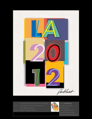 LA
                         20
                         12
	          concept	cover	for	presentation	package	 	   denis	parkhurst	
client: 	  los	angeles	bid	committee	for	the		 	       graphic	designer	
	          2012	olympic	games	                         818 . 895 . 6457	
agency: 		 bright	strategic	design                     9611	noble	avenue	
                                                       north	hills,	ca	91343	
                                                       parkhurst@earthlink.net
 