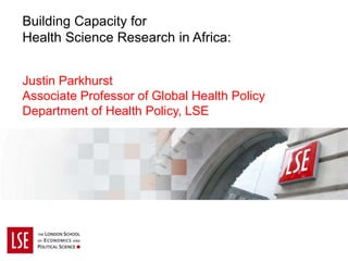 Building Capacity for
Health Science Research in Africa:
Justin Parkhurst
Associate Professor of Global Health Policy
Department of Health Policy, LSE
 
