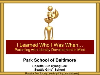 Park School of Baltimore
Rosetta Eun Ryong Lee
Seattle Girls’ School
I Learned Who I Was When…
Parenting with Identity Development in Mind
Rosetta Eun Ryong Lee (http://tiny.cc/rosettalee)
 