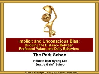 The Park School
Rosetta Eun Ryong Lee
Seattle Girls’ School
Implicit and Unconscious Bias:
Bridging the Distance Between
Professed Values and Daily Behaviors
Rosetta Eun Ryong Lee (http://tiny.cc/rosettalee)
 