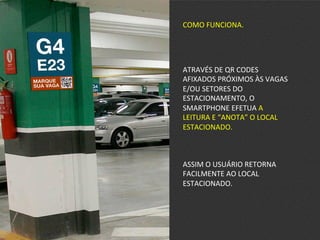 COMO	
  FUNCIONA.	
  
ATRAVÉS	
  DE	
  QR	
  CODES	
  
AFIXADOS	
  PRÓXIMOS	
  ÀS	
  VAGAS	
  
E/OU	
  SETORES	
  DO	
  
ESTACIONAMENTO,	
  O	
  
SMARTPHONE	
  EFETUA	
  A	
  
LEITURA	
  E	
  “ANOTA”	
  O	
  LOCAL	
  
ESTACIONADO.	
  
ASSIM	
  O	
  USUÁRIO	
  RETORNA	
  
FACILMENTE	
  AO	
  LOCAL	
  
ESTACIONADO.	
  
 